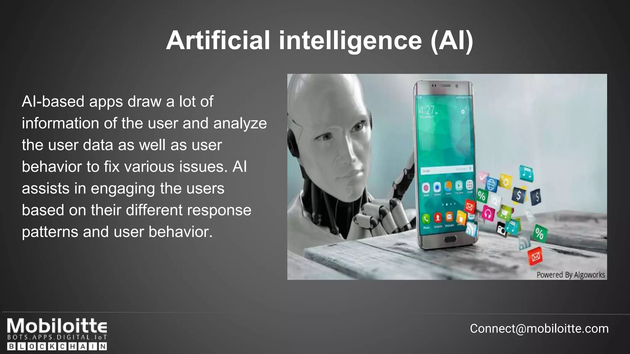 AI-based apps draw a lot of
information of the user and analyze
the user data as well as user
behavior to fix various issues. AI
assists in engaging the users
based on their different response
patterns and user behavior.
Artificial intelligence (AI)
Connect@mobiloitte.com
 