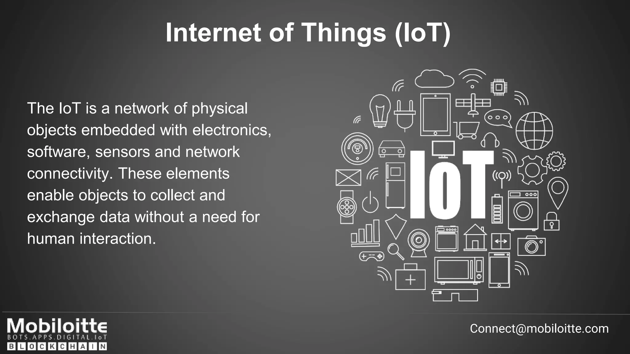 Internet of Things (IoT)
Connect@mobiloitte.com
The IoT is a network of physical
objects embedded with electronics,
software, sensors and network
connectivity. These elements
enable objects to collect and
exchange data without a need for
human interaction.
 