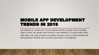MOBILE APP DEVELOPMENT
TRENDS IN 2019
ACCORDING TO COMSCORE FUTURE DIGITAL REPORT 2018, 80-90% OF MOBILE
TIME IS SPENT ON MOBILE APPS RATHER THAN WEBSITES. TO GAIN MORE USERS
AND MAKE THE USER JOURNEY ENGAGING WE WILL LOOK AT SOME MOBILE APP
DEVELOPMENT TRENDS 2019 THAT WE CAN EXPECT TO DOMINATE.
 