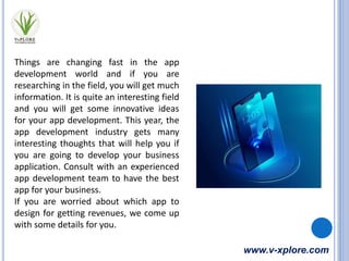 www.v-xplore.com
Things are changing fast in the app
development world and if you are
researching in the field, you will get much
information. It is quite an interesting field
and you will get some innovative ideas
for your app development. This year, the
app development industry gets many
interesting thoughts that will help you if
you are going to develop your business
application. Consult with an experienced
app development team to have the best
app for your business.
If you are worried about which app to
design for getting revenues, we come up
with some details for you.
 