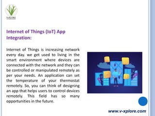 www.v-xplore.com
Internet of Things (IoT) App
Integration:
Internet of Things is increasing network
every day. we get used to living in the
smart environment where devices are
connected with the network and they can
be controlled or manipulated remotely as
per your needs. An application can set
the temperature of your thermostat
remotely. So, you can think of designing
an app that helps users to control devices
remotely. This field has so many
opportunities in the future.
 