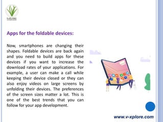www.v-xplore.com
Apps for the foldable devices:
Now, smartphones are changing their
shapes. Foldable devices are back again
and you need to build apps for these
devices if you want to increase the
download rates of your applications. For
example, a user can make a call while
keeping their device closed or they can
also enjoy videos on large screens by
unfolding their devices. The preferences
of the screen sizes matter a lot. This is
one of the best trends that you can
follow for your app development.
 