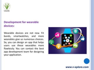 www.v-xplore.com
Development for wearable
devices:
Wearable devices are not new. Fit
bands, smartwatches, and more
wearables give us numerous choices.
So, you can design an app that helps
users use these wearables more
flawlessly. You can contact the best
app development team for designing
your application.
 