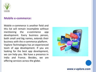 www.v-xplore.com
Mobile e-commerce:
Mobile e-commerce is another field and
this list will remain incomplete without
mentioning the e-commerce app
development. Every business person,
both small and big names, extends their
business with the e-commerce platform.
Vxplore Technologies has an experienced
team of app development. If you are
looking for the best app development,
we can help you. We have a presence in
India and France. Besides, we are
offering services across the globe.
 