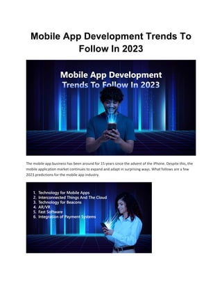 Mobile App Development Trends To
Follow In 2023
The mobile app business has been around for 15 years since the advent of the iPhone. Despite this, the
mobile application market continues to expand and adapt in surprising ways. What follows are a few
2023 predictions for the mobile app industry.
 