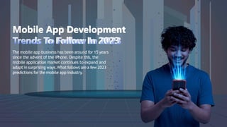 Mobile App Development
Trends To Follow In 2023
The mobile app business has been around for 15 years
since the advent of the iPhone. Despite this, the
mobile application market continues to expand and
adapt in surprising ways.Whatfollows are a few 2023
predictions for the mobile app industry.
 