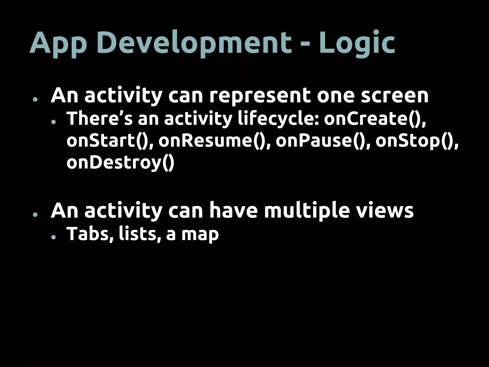 App Development - Logic
● An activity can represent one screen
● There’s an activity lifecycle: onCreate(),
onStart(), onResume(), onPause(), onStop(),
onDestroy()
● An activity can have multiple views
● Tabs, lists, a map
 