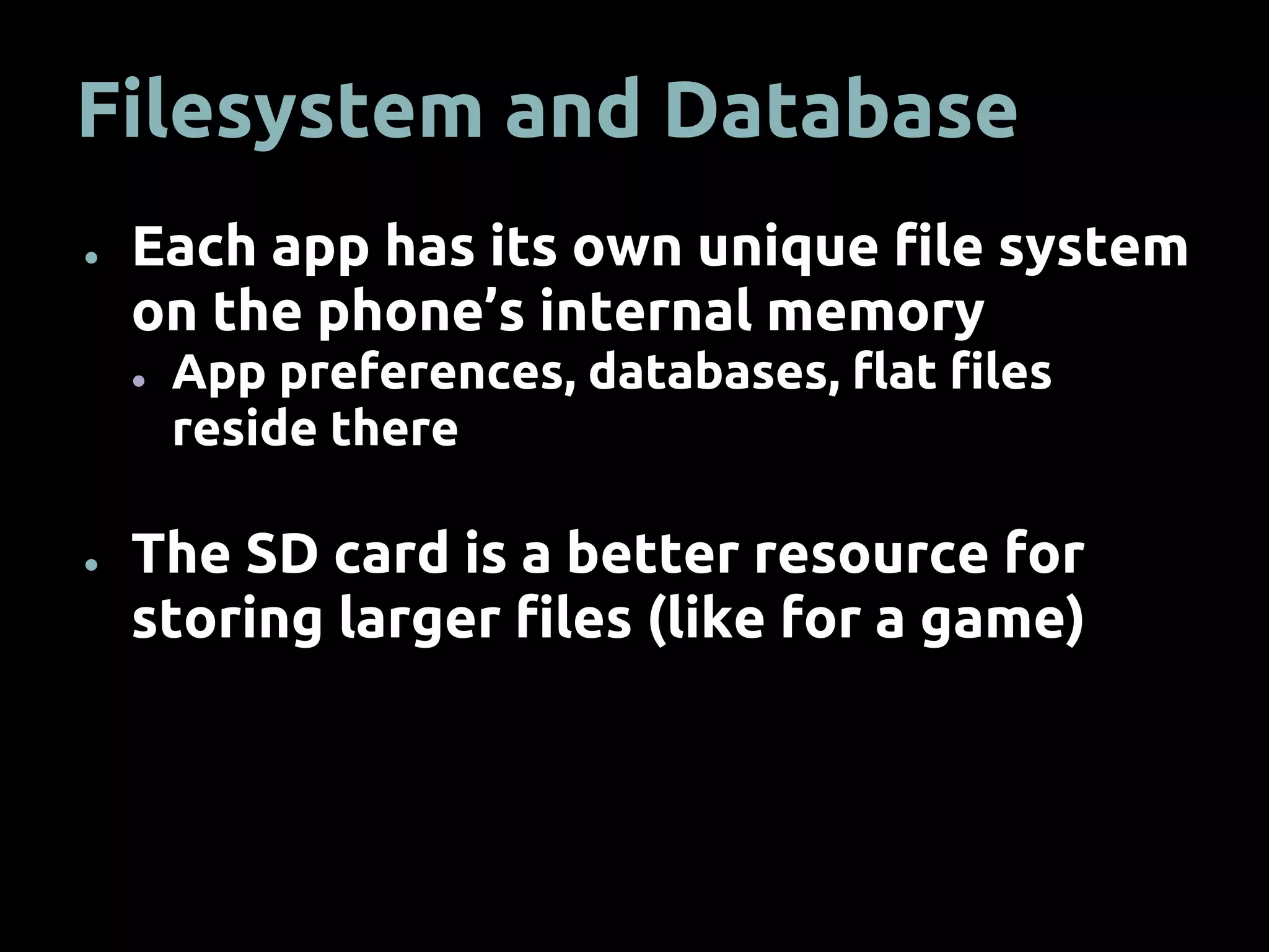 Filesystem and Database
● Each app has its own unique file system
on the phone’s internal memory
● App preferences, databases, flat files
reside there
● The SD card is a better resource for
storing larger files (like for a game)
 