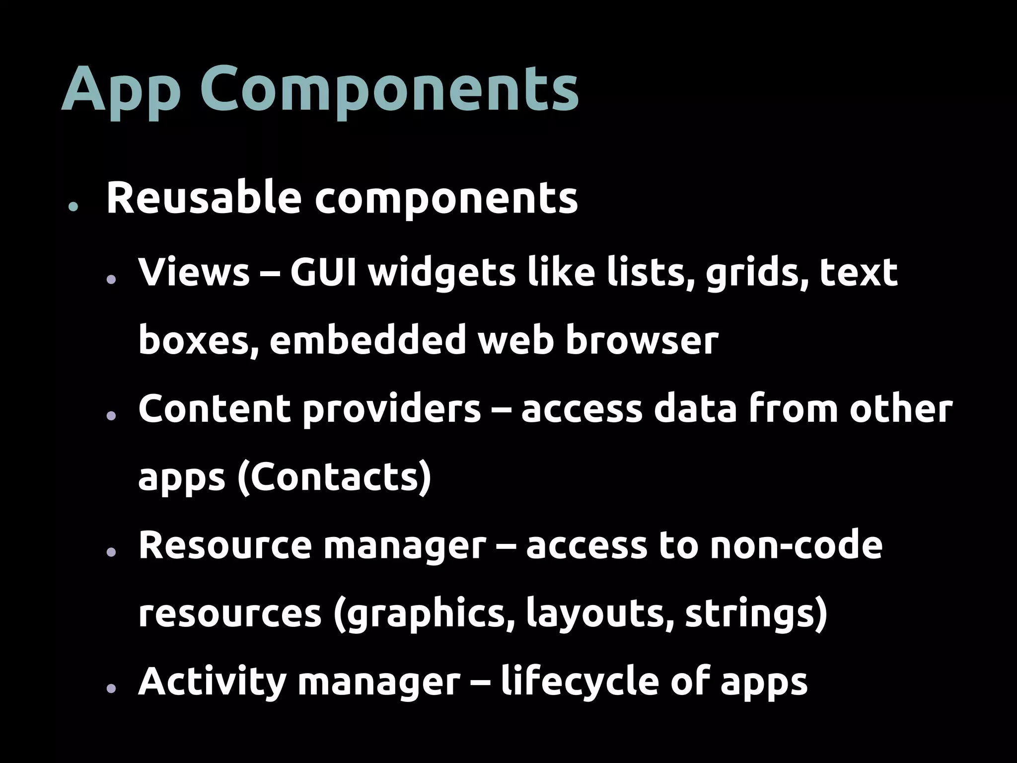 App Components
● Reusable components
● Views – GUI widgets like lists, grids, text
boxes, embedded web browser
● Content providers – access data from other
apps (Contacts)
● Resource manager – access to non-code
resources (graphics, layouts, strings)
● Activity manager – lifecycle of apps
 