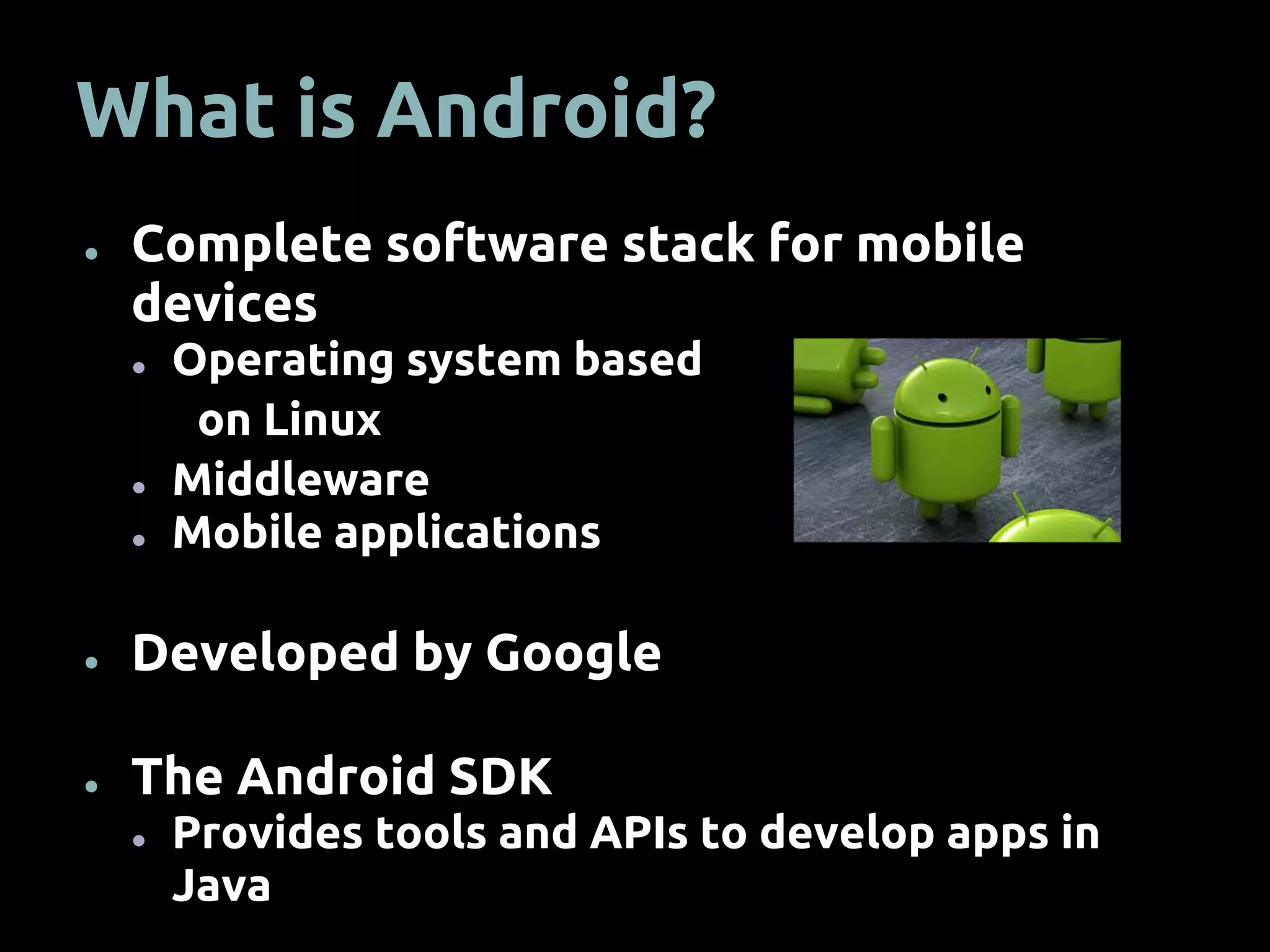 What is Android?
● Complete software stack for mobile
devices
● Operating system based
on Linux
● Middleware
● Mobile applications
● Developed by Google
● The Android SDK
● Provides tools and APIs to develop apps in
Java
 
