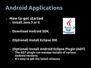Android Applications
● How to get started
● Install Java 5 or 6
● Download Android SDK
● (Optional) Install Eclipse IDE
● (Optional) Install Android Eclipse Plugin (ADT)
● The ADT plugin can manage installs of various
Android versions.
● It’s easy to get the latest releases
 