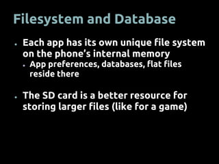 Filesystem and Database
● Each app has its own unique file system
on the phone’s internal memory
● App preferences, databases, flat files
reside there
● The SD card is a better resource for
storing larger files (like for a game)
 