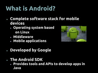 What is Android?
● Complete software stack for mobile
devices
● Operating system based
on Linux
● Middleware
● Mobile applications
● Developed by Google
● The Android SDK
● Provides tools and APIs to develop apps in
Java
 