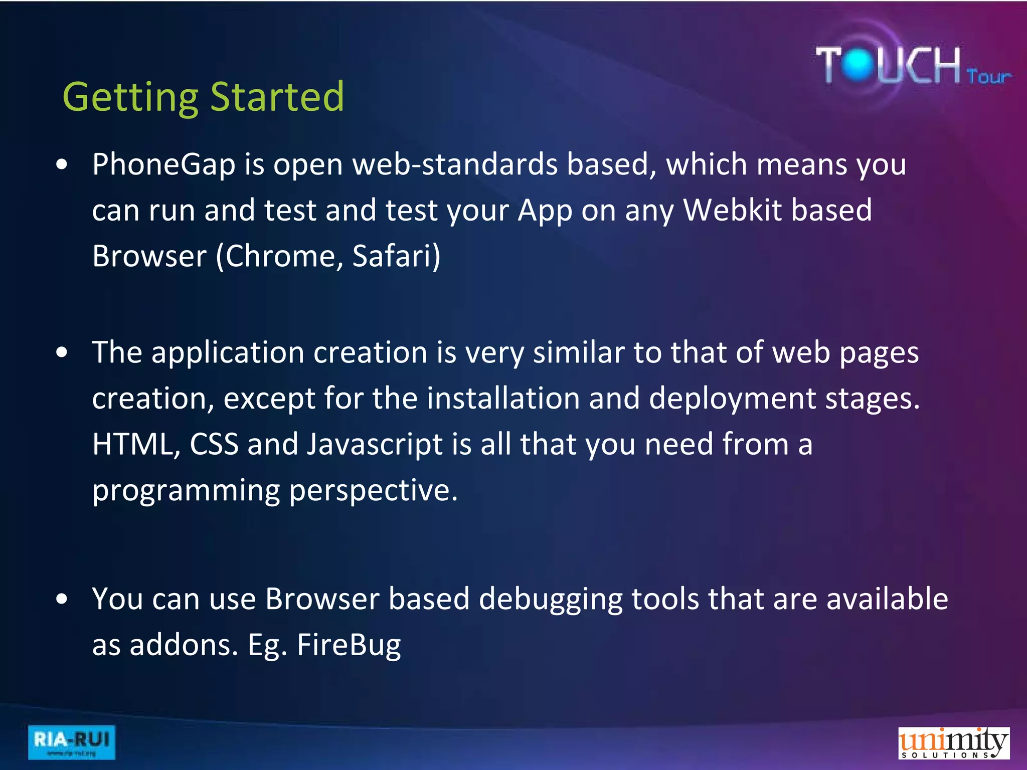 Getting Started PhoneGap is open web-standards based, which means you can run and test and test your App on any Webkit based Browser (Chrome, Safari)  The application creation is very similar to that of web pages creation, except for the installation and deployment stages. HTML, CSS and Javascript is all that you need from a programming perspective. You can use Browser based debugging tools that are available as addons. Eg. FireBug 