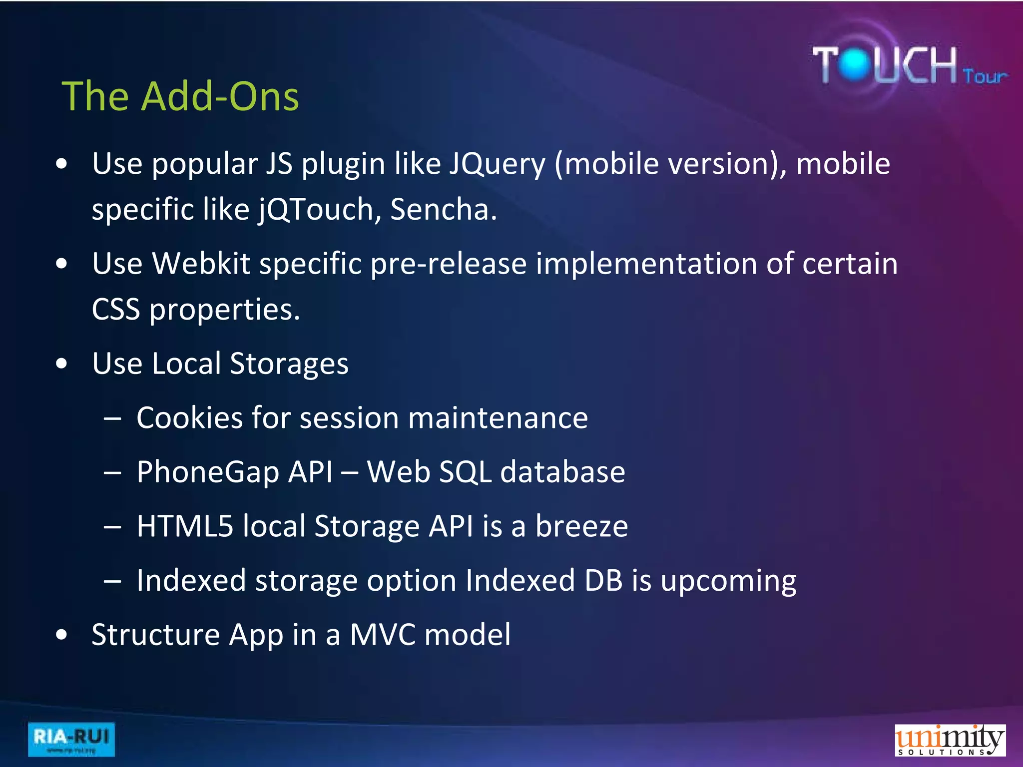 The Add-Ons Use popular JS plugin like JQuery (mobile version), mobile specific like jQTouch, Sencha. Use Webkit specific pre-release implementation of certain CSS properties. Use Local Storages Cookies for session maintenance PhoneGap API – Web SQL database HTML5 local Storage API is a breeze  Indexed storage option Indexed DB is upcoming Structure App in a MVC model  