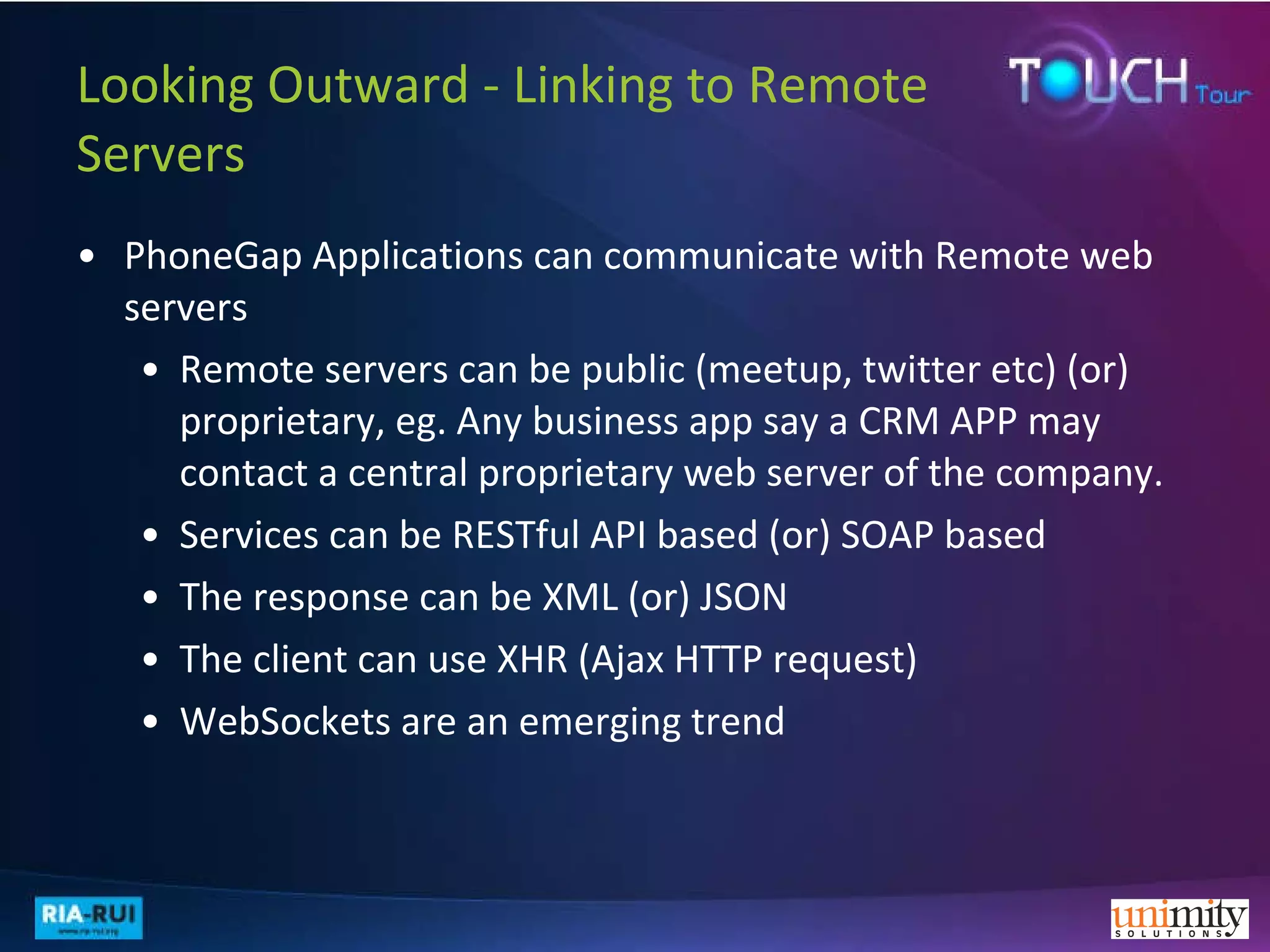 Looking Outward - Linking to Remote Servers PhoneGap Applications can communicate with Remote web servers Remote servers can be public (meetup, twitter etc) (or) proprietary, eg. Any business app say a CRM APP may contact a central proprietary web server of the company. Services can be RESTful API based (or) SOAP based The response can be XML (or) JSON The client can use XHR (Ajax HTTP request)  WebSockets are an emerging trend 