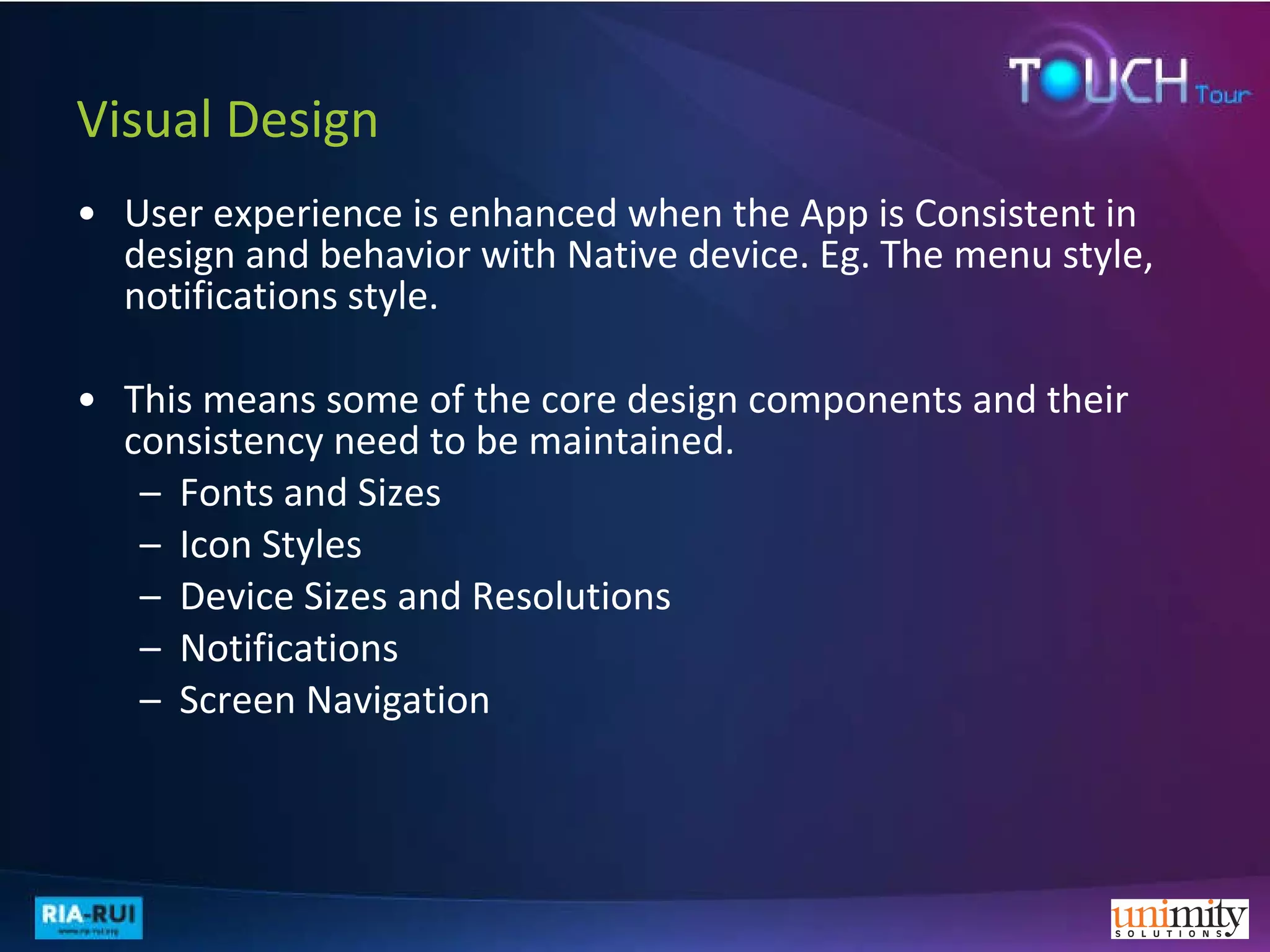 Visual Design User experience is enhanced when the App is Consistent in design and behavior with Native device. Eg. The menu style, notifications style. This means some of the core design components and their consistency need to be maintained.  Fonts and Sizes Icon Styles Device Sizes and Resolutions Notifications Screen Navigation 