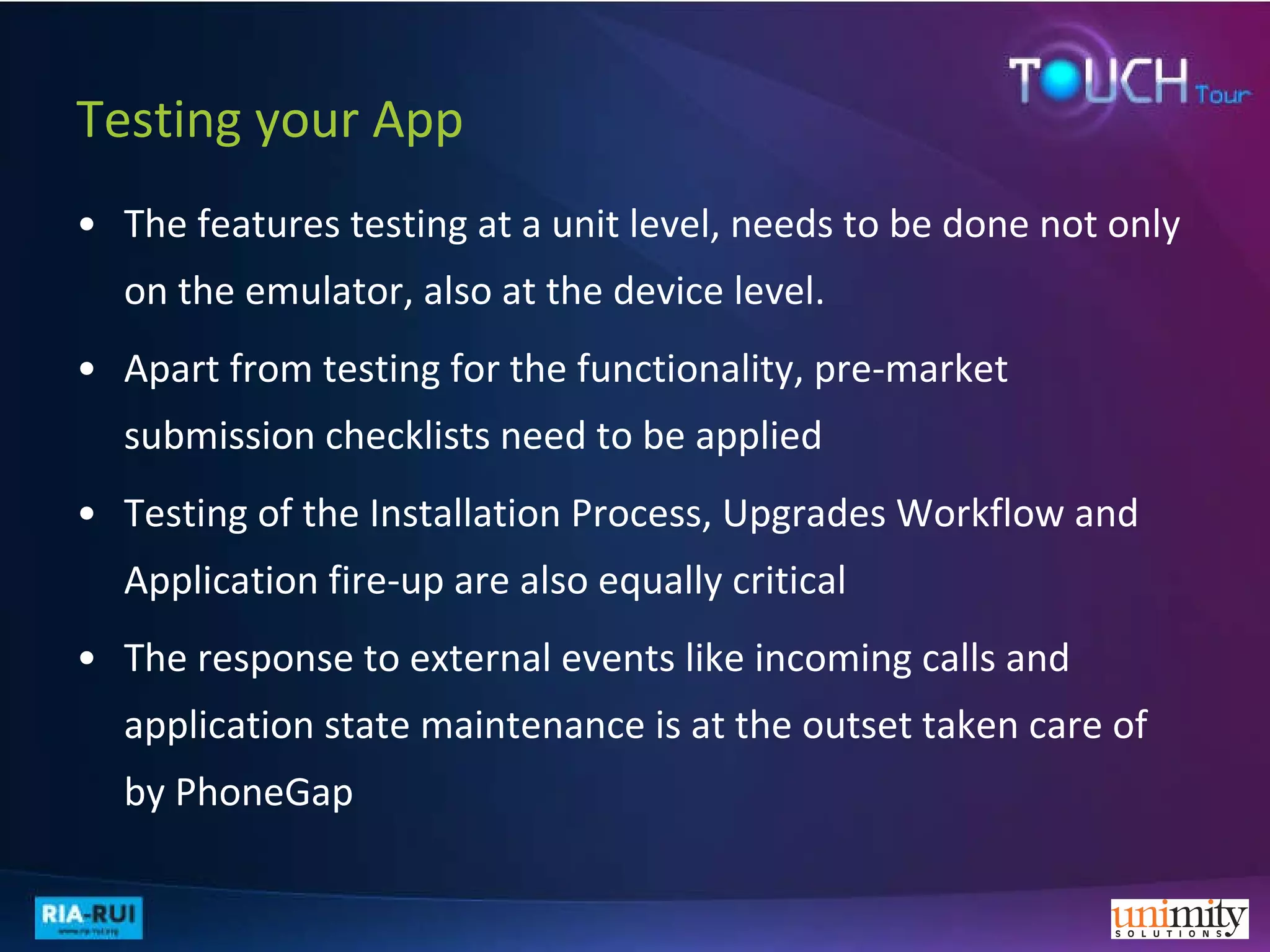 Testing your App The features testing at a unit level, needs to be done not only on the emulator, also at the device level. Apart from testing for the functionality, pre-market submission checklists need to be applied  Testing of the Installation Process, Upgrades Workflow and Application fire-up are also equally critical The response to external events like incoming calls and application state maintenance is at the outset taken care of by PhoneGap 