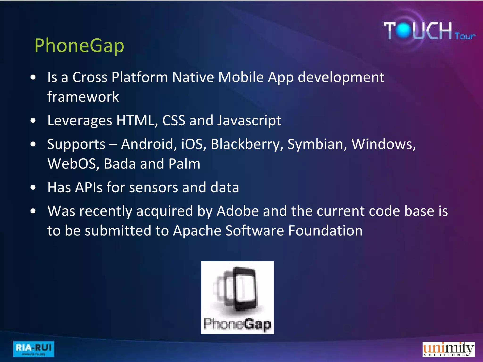   PhoneGap Is a Cross Platform Native Mobile App development framework Leverages HTML, CSS and Javascript  Supports – Android, iOS, Blackberry, Symbian, Windows, WebOS, Bada and Palm Has APIs for sensors and data  Was recently acquired by Adobe and the current code base is to be submitted to Apache Software Foundation 