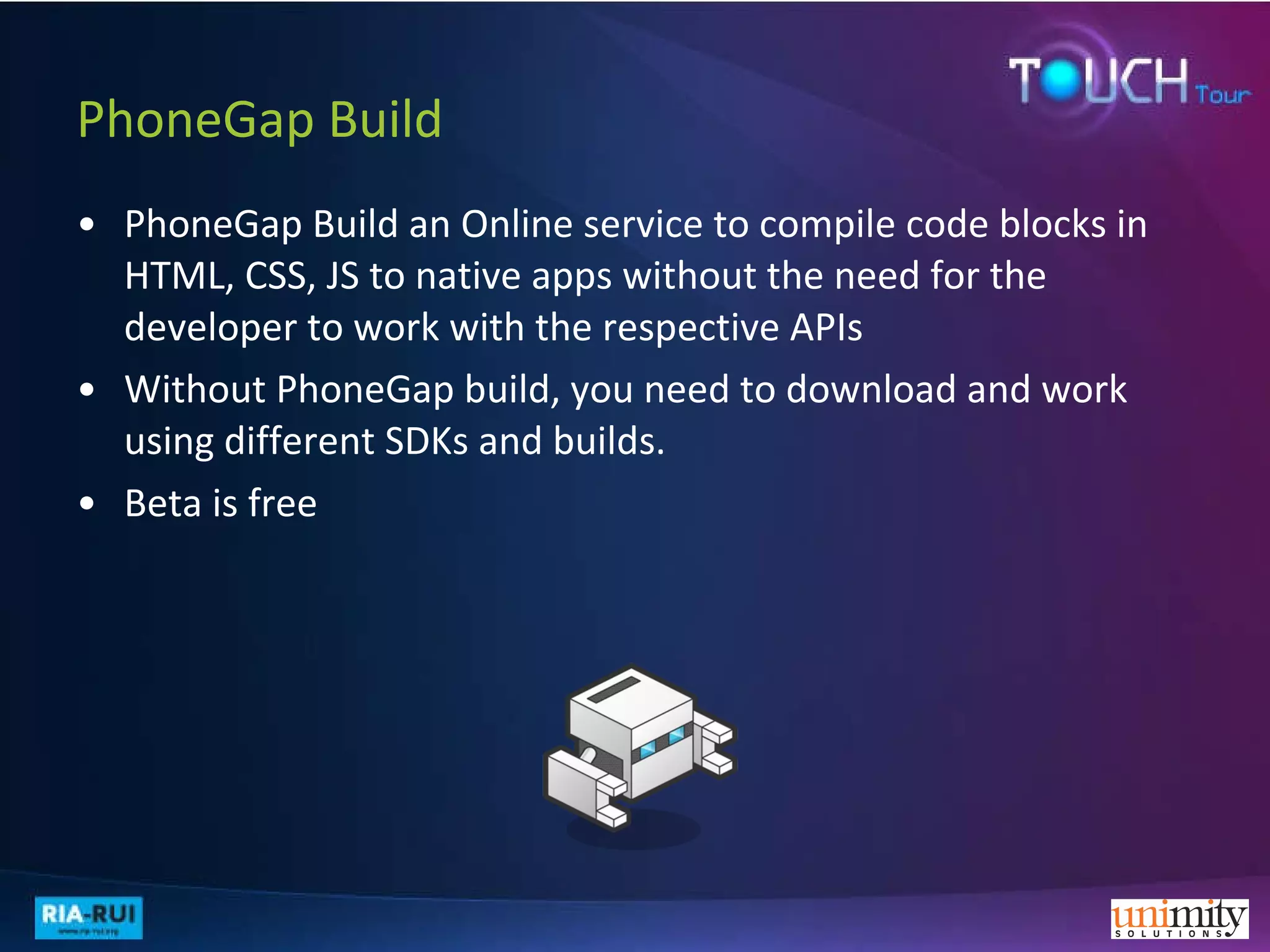 PhoneGap Build PhoneGap Build an Online service to compile code blocks in HTML, CSS, JS to native apps without the need for the developer to work with the respective APIs Without PhoneGap build, you need to download and work using different SDKs and builds. Beta is free 