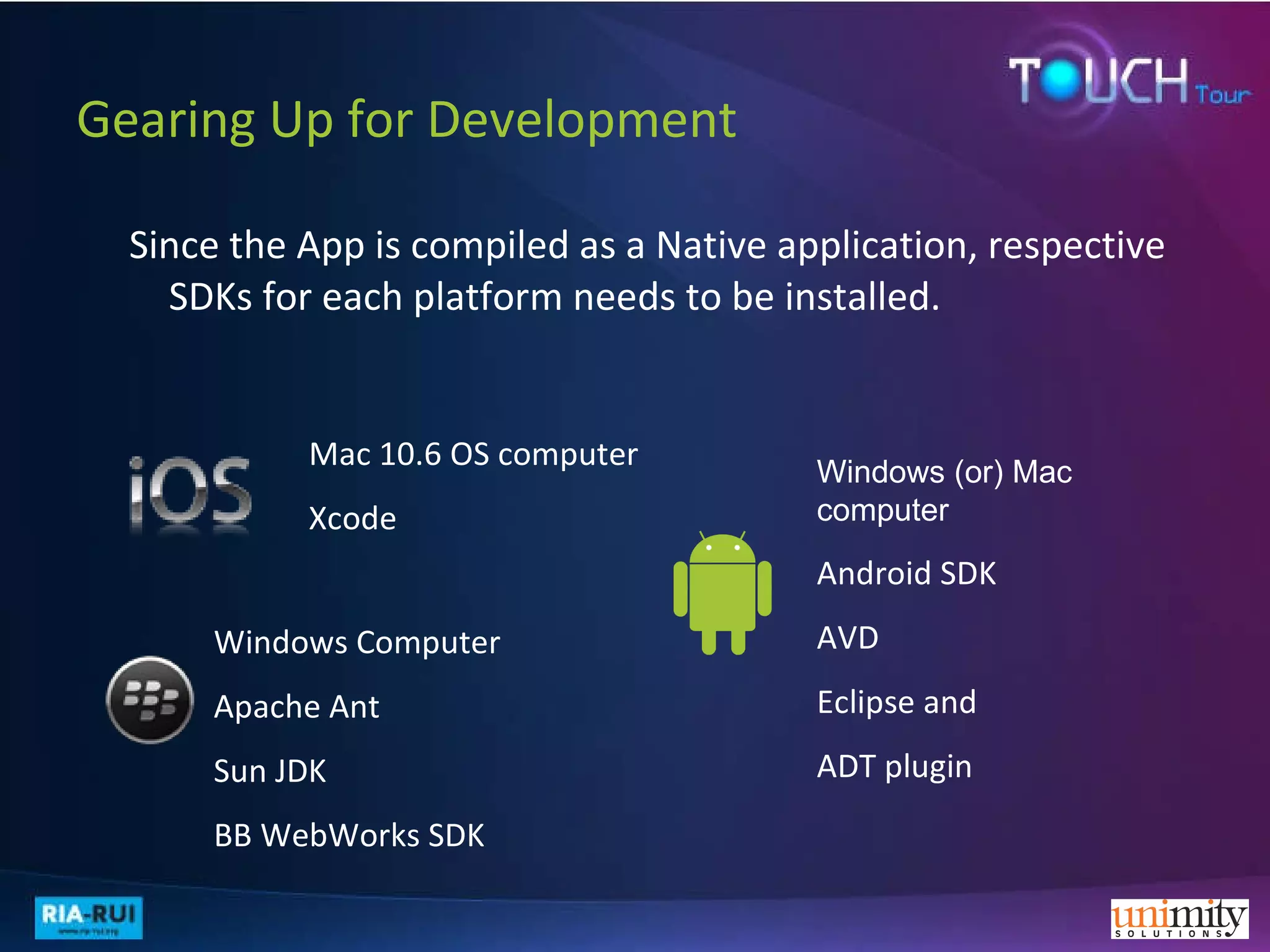 Gearing Up for Development Since the App is compiled as a Native application, respective SDKs for each platform needs to be installed. Mac 10.6 OS computer  Xcode Windows (or) Mac   computer Android SDK AVD Eclipse and  ADT   plugin Windows Computer Apache Ant  Sun JDK BB WebWorks SDK 