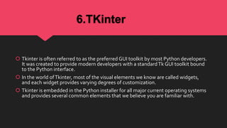 6.TKinter
 Tkinter is often referred to as the preferred GUI toolkit by most Python developers.
It was created to provide modern developers with a standardTk GUI toolkit bound
to the Python interface.
 In the world ofTkinter, most of the visual elements we know are called widgets,
and each widget provides varying degrees of customization.
 Tkinter is embedded in the Python installer for all major current operating systems
and provides several common elements that we believe you are familiar with.
 
