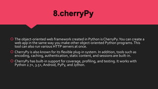 8.cherryPy
 The object-oriented web framework created in Python is CherryPy.You can create a
web app in the same way you make other object-oriented Python programs.This
tool can also run various HTTP servers at once.
 CherryPy is also known for its flexible plug-in system. In addition, tools such as
encoding, caching, authentication, static content, and sessions are built-in.
 CherryPy has built-in support for coverage, profiling, and testing. It works with
Python 2.7+, 3.5+, Android, PyPy, and Jython.
 