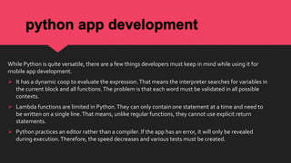 python app development
While Python is quite versatile, there are a few things developers must keep in mind while using it for
mobile app development.
 It has a dynamic coop to evaluate the expression.That means the interpreter searches for variables in
the current block and all functions.The problem is that each word must be validated in all possible
contexts.
 Lambda functions are limited in Python.They can only contain one statement at a time and need to
be written on a single line.That means, unlike regular functions, they cannot use explicit return
statements.
 Python practices an editor rather than a compiler. If the app has an error, it will only be revealed
during execution.Therefore, the speed decreases and various tests must be created.
 