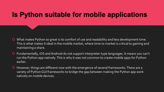 Is Python suitable for mobile applications
 What makes Python so great is its comfort of use and readability and less development time.
This is what makes it ideal in the mobile market, where time to market is critical to gaining and
maintaining a share.
 Fundamentally, iOS and Android do not support interpreter-type languages. It means you can’t
run the Python app natively.This is why it was not common to create mobile apps for Python
earlier.
 However, things are different now with the emergence of several frameworks.There are a
variety of Python GUI frameworks to bridge the gap between making the Python app work
natively on mobile devices.
 