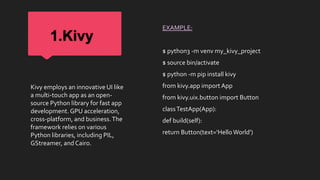 1.Kivy
EXAMPLE:
$ python3 -m venv my_kivy_project
$ source bin/activate
$ python -m pip install kivy
from kivy.app import App
from kivy.uix.button import Button
classTestApp(App):
def build(self):
return Button(text='HelloWorld')
Kivy employs an innovative UI like
a multi-touch app as an open-
source Python library for fast app
development. GPU acceleration,
cross-platform, and business.The
framework relies on various
Python libraries, including PIL,
GStreamer, and Cairo.
 