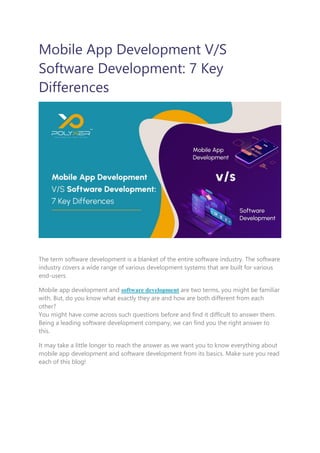 Mobile App Development V/S
Software Development: 7 Key
Differences
The term software development is a blanket of the entire software industry. The software
industry covers a wide range of various development systems that are built for various
end-users.
Mobile app development and software development are two terms, you might be familiar
with. But, do you know what exactly they are and how are both different from each
other?
You might have come across such questions before and find it difficult to answer them.
Being a leading software development company, we can find you the right answer to
this.
It may take a little longer to reach the answer as we want you to know everything about
mobile app development and software development from its basics. Make sure you read
each of this blog!
 