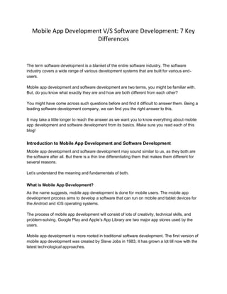 Mobile App Development V/S Software Development: 7 Key
Differences
The term software development is a blanket of the entire software industry. The software
industry covers a wide range of various development systems that are built for various end-
users.
Mobile app development and software development are two terms, you might be familiar with.
But, do you know what exactly they are and how are both different from each other?
You might have come across such questions before and find it difficult to answer them. Being a
leading software development company, we can find you the right answer to this.
It may take a little longer to reach the answer as we want you to know everything about mobile
app development and software development from its basics. Make sure you read each of this
blog!
Introduction to Mobile App Development and Software Development
Mobile app development and software development may sound similar to us, as they both are
the software after all. But there is a thin line differentiating them that makes them different for
several reasons.
Let’s understand the meaning and fundamentals of both.
What is Mobile App Development?
As the name suggests, mobile app development is done for mobile users. The mobile app
development process aims to develop a software that can run on mobile and tablet devices for
the Android and iOS operating systems.
The process of mobile app development will consist of lots of creativity, technical skills, and
problem-solving. Google Play and Apple’s App Library are two major app stores used by the
users.
Mobile app development is more rooted in traditional software development. The first version of
mobile app development was created by Steve Jobs in 1983, it has grown a lot till now with the
latest technological approaches.
 