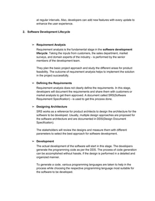 at regular intervals. Also, developers can add new features with every update to
enhance the user experience.
2. Software Development Lifecycle
➢ Requirement Analysis
Requirement analysis is the fundamental stage in the software development
lifecycle. Taking the inputs from customers, the sales department, market
surveys, and domain experts of the industry - is performed by the senior
members of the development team.
They plan the basic project approach and study the different areas for product
feasibility. The outcome of requirement analysis helps to implement the solution
in the project successfully.
➢ Defining the Requirements
Requirement analysis does not clearly define the requirements. In this stage,
developers will document the requirements and share them with customers or
market analysts to get them approved. A document called SRS(Software
Requirement Specification) - is used to get this process done.
➢ Designing Architecture
SRS works as a reference for product architects to design the architecture for the
software to be developed. Usually, multiple design approaches are proposed for
the software architecture and are documented in DDS(Design Document
Specification).
The stakeholders will review the designs and measure them with different
parameters to select the best approach for software development.
➢ Development
The actual development of the software will start in this stage. The developers
generate the programming code as per the DDS. The process of code generation
can be accomplished without hassle, if the design is performed in a detailed and
organized manner.
To generate a code, various programming languages are taken to help in the
process while choosing the respective programming language most suitable for
the software to be developed.
 