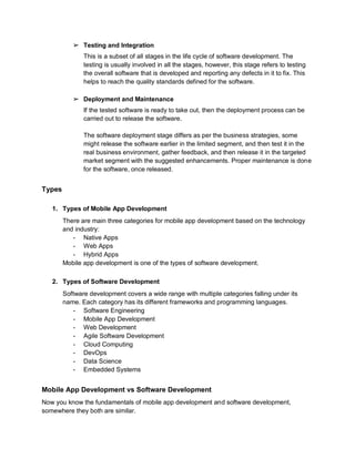 ➢ Testing and Integration
This is a subset of all stages in the life cycle of software development. The
testing is usually involved in all the stages, however, this stage refers to testing
the overall software that is developed and reporting any defects in it to fix. This
helps to reach the quality standards defined for the software.
➢ Deployment and Maintenance
If the tested software is ready to take out, then the deployment process can be
carried out to release the software.
The software deployment stage differs as per the business strategies, some
might release the software earlier in the limited segment, and then test it in the
real business environment, gather feedback, and then release it in the targeted
market segment with the suggested enhancements. Proper maintenance is done
for the software, once released.
Types
1. Types of Mobile App Development
There are main three categories for mobile app development based on the technology
and industry:
- Native Apps
- Web Apps
- Hybrid Apps
Mobile app development is one of the types of software development.
2. Types of Software Development
Software development covers a wide range with multiple categories falling under its
name. Each category has its different frameworks and programming languages.
- Software Engineering
- Mobile App Development
- Web Development
- Agile Software Development
- Cloud Computing
- DevOps
- Data Science
- Embedded Systems
Mobile App Development vs Software Development
Now you know the fundamentals of mobile app development and software development,
somewhere they both are similar.
 