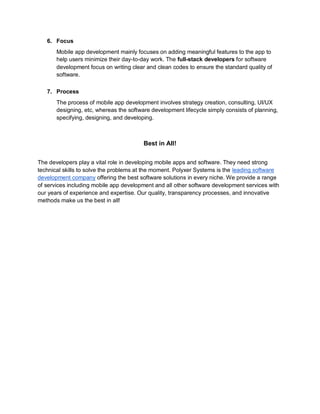 6. Focus
Mobile app development mainly focuses on adding meaningful features to the app to
help users minimize their day-to-day work. The full-stack developers for software
development focus on writing clear and clean codes to ensure the standard quality of
software.
7. Process
The process of mobile app development involves strategy creation, consulting, UI/UX
designing, etc, whereas the software development lifecycle simply consists of planning,
specifying, designing, and developing.
Best in All!
The developers play a vital role in developing mobile apps and software. They need strong
technical skills to solve the problems at the moment. Polyxer Systems is the leading software
development company offering the best software solutions in every niche. We provide a range
of services including mobile app development and all other software development services with
our years of experience and expertise. Our quality, transparency processes, and innovative
methods make us the best in all!
 