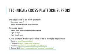 TECHNICAL: CROSS-PLATFORM SUPPORT
Do apps need to be multi-platform?
 Earn more money?
 Social feature requires multi-platform
Resource issues
 Never done Android development before
 Tight budget
 Tight time frame
Cross-platform framework – One code to multiple deployment
 Xamarin: http://xamarin.com/
 Cocos2d-x: http://www.cocos2d-x.org/
 Titanium: http://www.appcelerator.com/titanium/
 Corona SDK: http://coronalabs.com/products/corona-sdk/
 