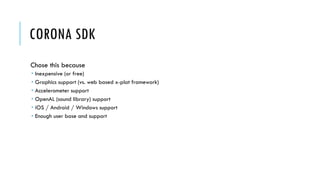 CORONA SDK
Chose this because
 Inexpensive (or free)
 Graphics support (vs. web based x-plat framework)
 Accelerometer support
 OpenAL (sound library) support
 iOS / Android / Windows support
 Enough user base and support
 