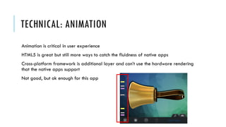 TECHNICAL: ANIMATION
Animation is critical in user experience
HTML5 is great but still more ways to catch the fluidness of native apps
Cross-platform framework is additional layer and can’t use the hardware rendering
that the native apps support
Not good, but ok enough for this app
 