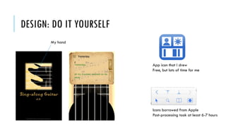 DESIGN: DO IT YOURSELF
My hand
App icon that I drew
Free, but lots of time for me
Icons borrowed from Apple
Post-processing took at least 6-7 hours
 