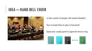 IDEA – HAND BELL CHOIR
A choir consist of people with mental disability
How to teach them to play in harmony?
Used color coded panel to signal the time to ring
C BD E
 
