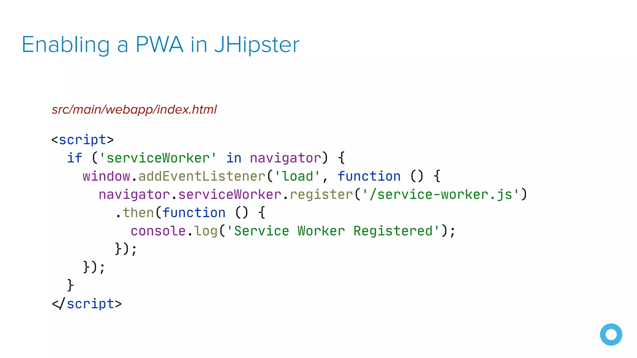 Enabling a PWA in JHipster <script> if ('serviceWorker' in navigator) { window.addEventListener('load', function () { navigator.serviceWorker.register('/service-worker.js') .then(function () { console.log('Service Worker Registered'); }); }); } < / script> src/main/webapp/index.html 