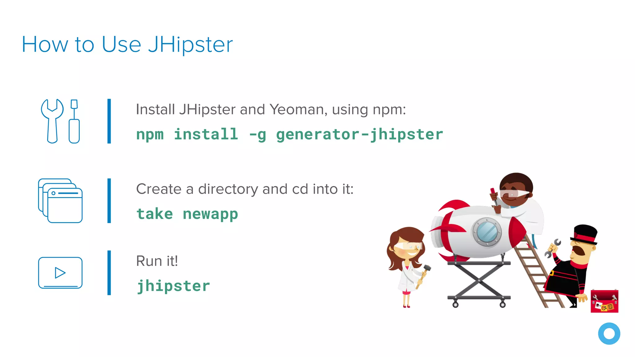 How to Use JHipster Install JHipster and Yeoman, using npm: npm install -g generator-jhipster Create a directory and cd into it: take newapp Run it! jhipster 