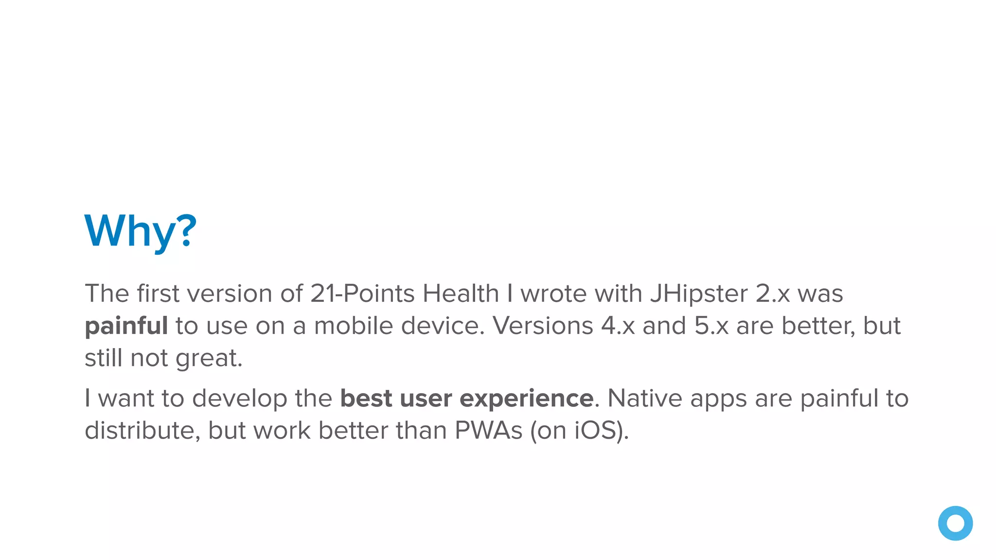 Why? The first version of 21-Points Health I wrote with JHipster 2.x was painful to use on a mobile device. Versions 4.x and 5.x are better, but still not great. I want to develop the best user experience. Native apps are painful to distribute, but work better than PWAs (on iOS). 