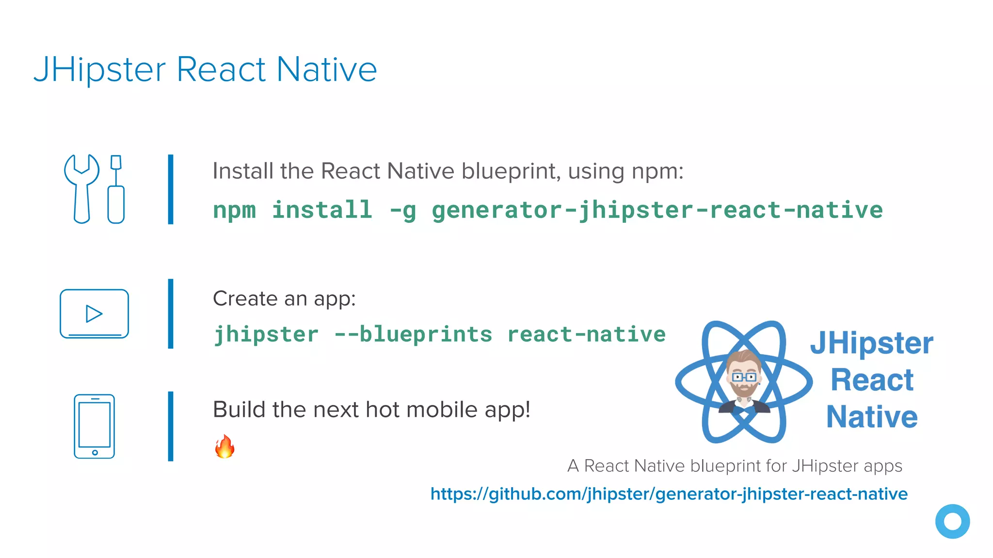 Create an app: jhipster --blueprints react-native JHipster React Native https://github.com/jhipster/generator-jhipster-react-native Install the React Native blueprint, using npm: npm install -g generator-jhipster-react-native Build the next hot mobile app! 🔥 A React Native blueprint for JHipster apps 
