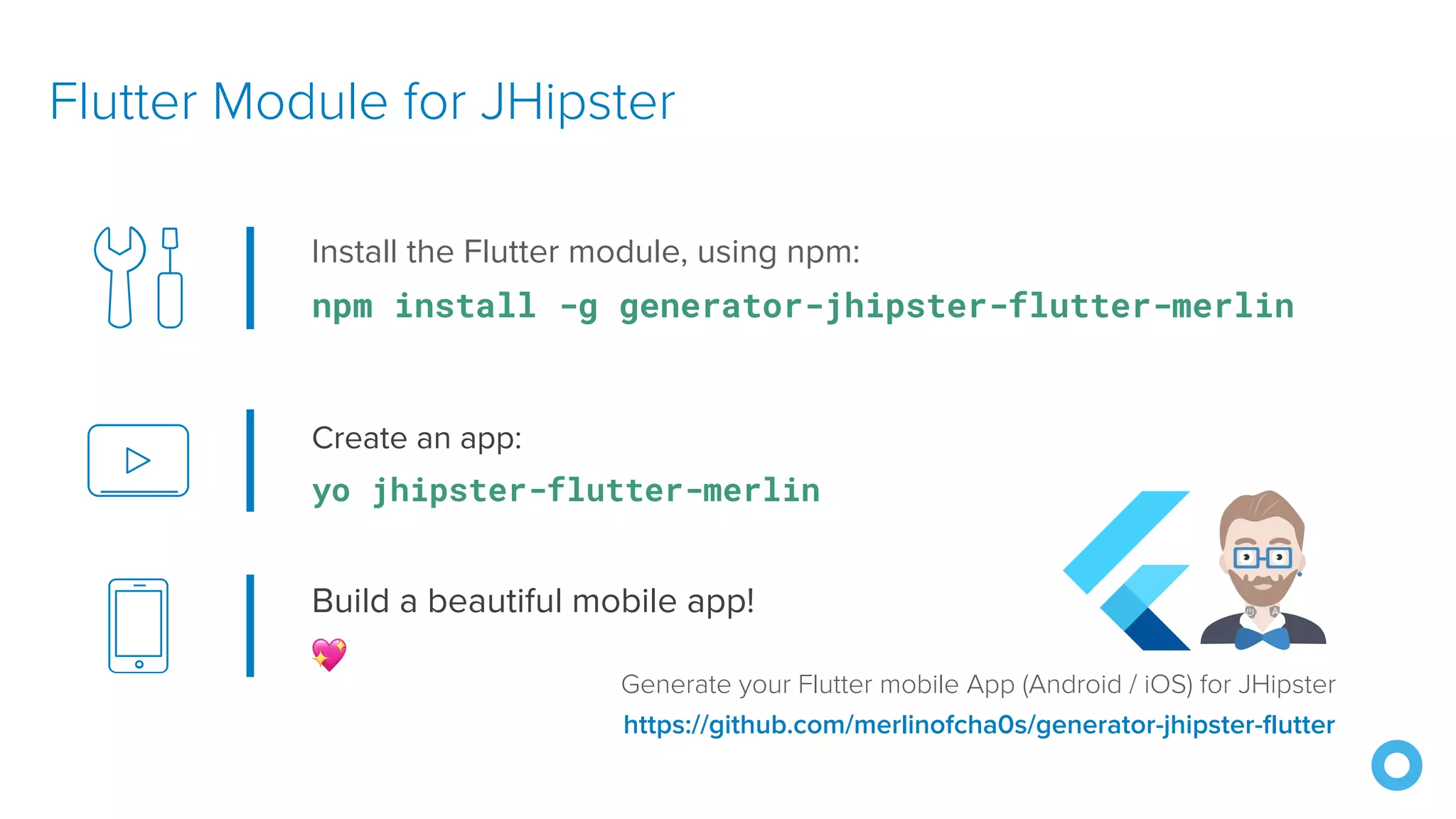 Create an app: yo jhipster-flutter-merlin Flutter Module for JHipster https://github.com/merlinofcha0s/generator-jhipster-flutter Install the Flutter module, using npm: npm install -g generator-jhipster-flutter-merlin Build a beautiful mobile app! 💖 Generate your Flutter mobile App (Android / iOS) for JHipster 