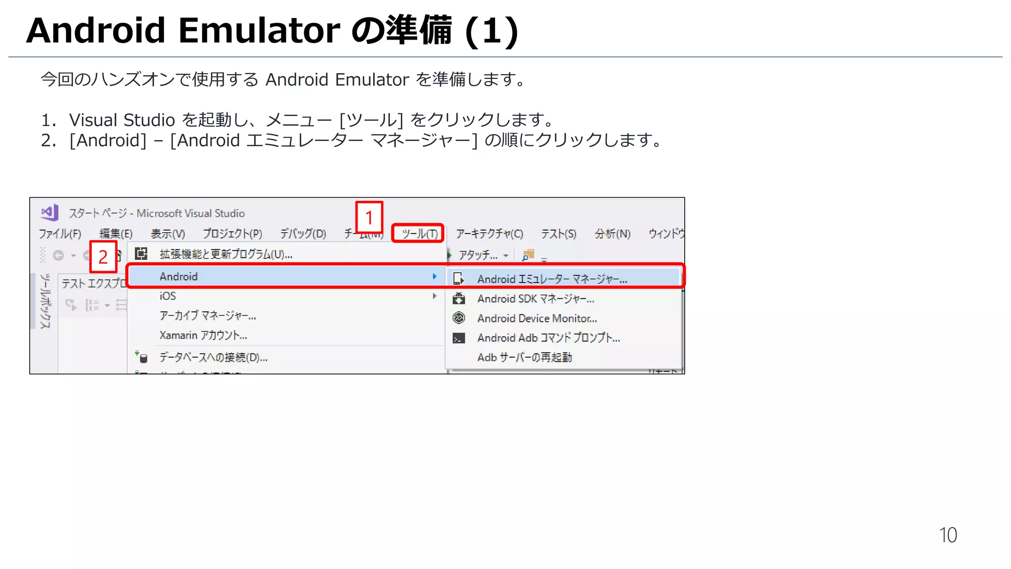 10
今回のハンズオンで使用する Android Emulator を準備します。
1. Visual Studio を起動し、メニュー [ツール] をクリックします。
2. [Android] – [Android エミュレーター マネージャー] の順にクリックします。
Android Emulator の準備 (1)
2
1
 
