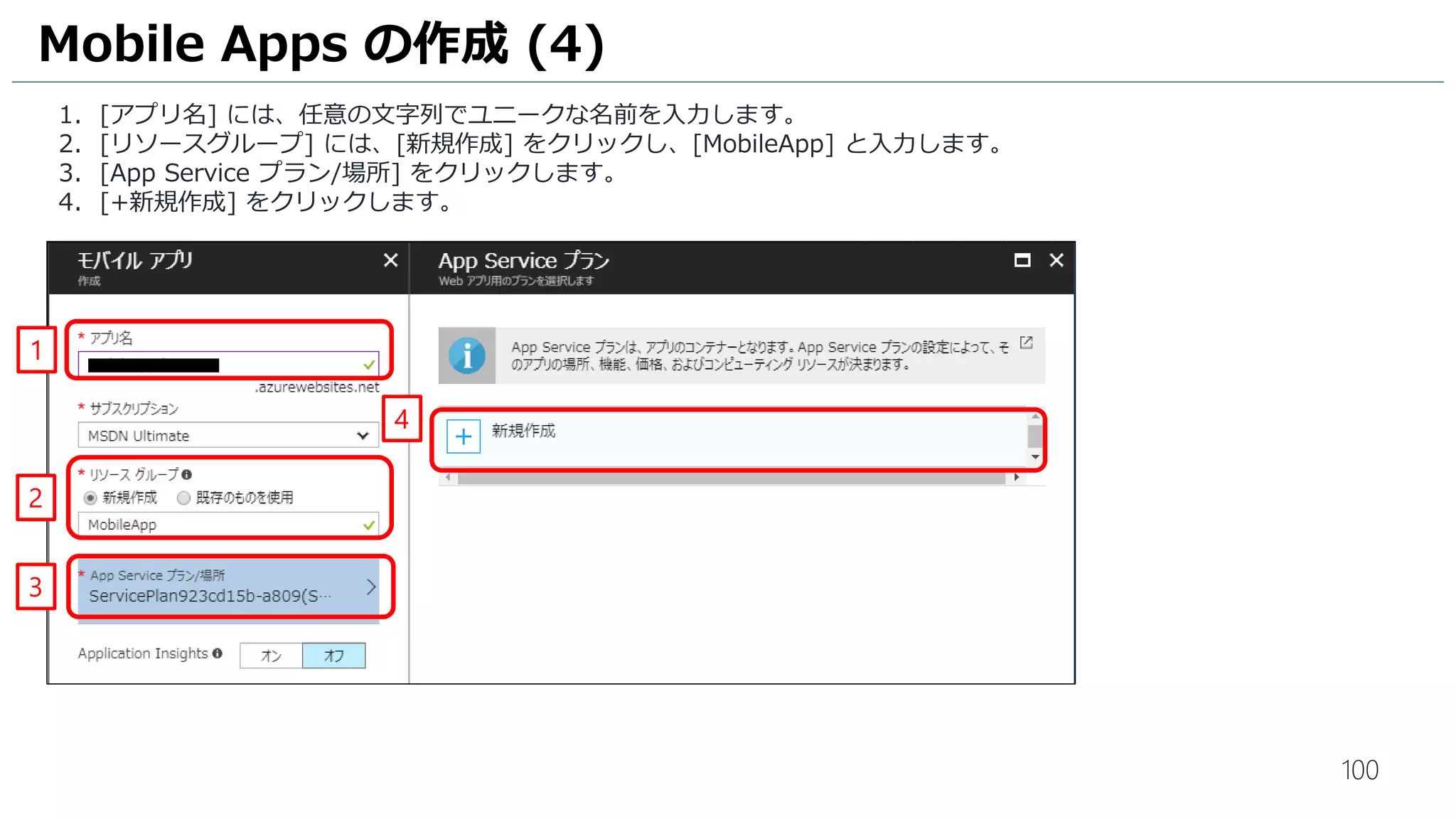 100
1. [アプリ名] には、任意の文字列でユニークな名前を入力します。
2. [リソースグループ] には、[新規作成] をクリックし、[MobileApp] と入力します。
3. [App Service プラン/場所] をクリックします。
4. [+新規作成] をクリックします。
Mobile Apps の作成 (4)
1
2
3
4
 