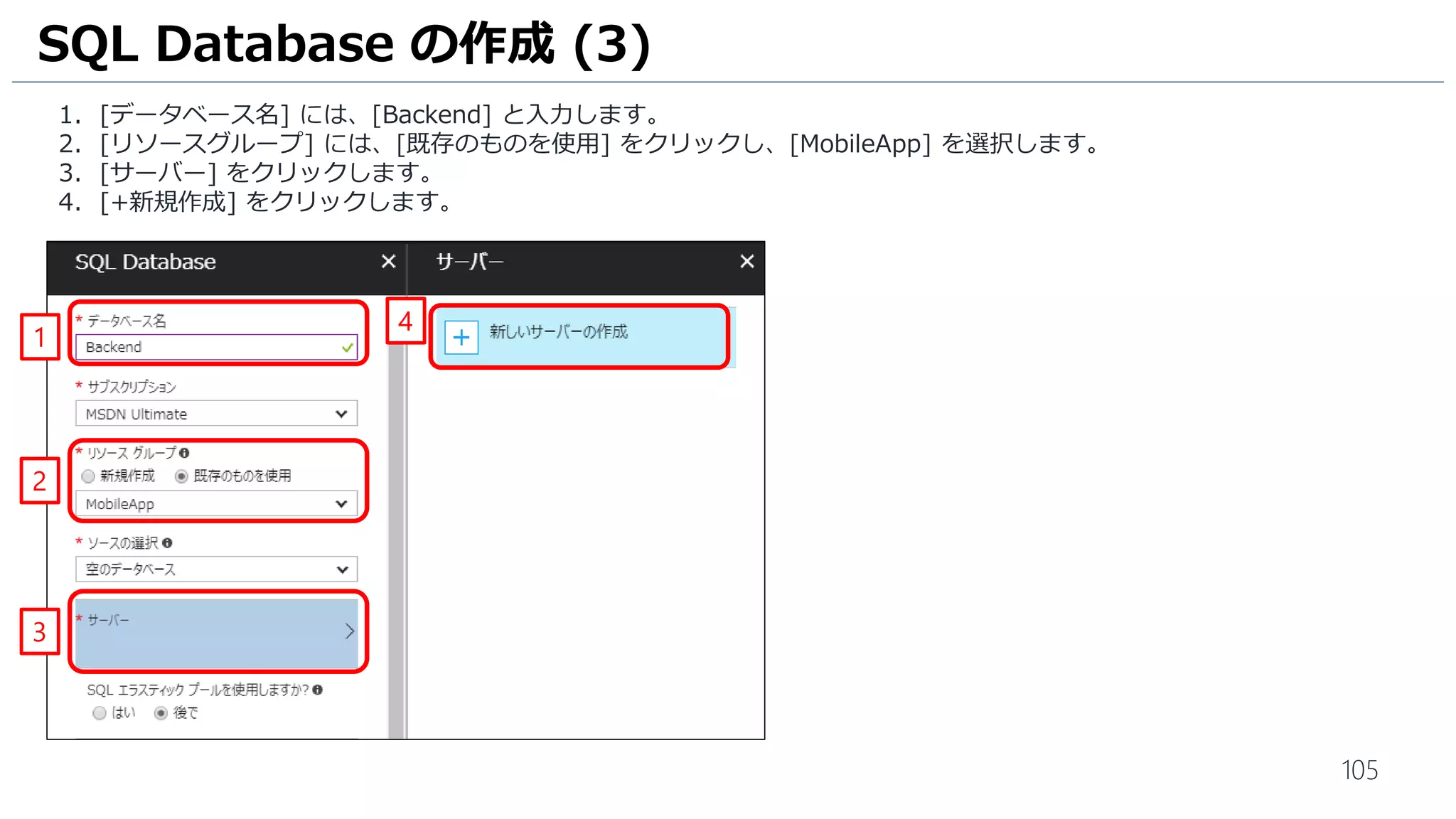 105
1. [データベース名] には、[Backend] と入力します。
2. [リソースグループ] には、[既存のものを使用] をクリックし、[MobileApp] を選択します。
3. [サーバー] をクリックします。
4. [+新規作成] をクリックします。
SQL Database の作成 (3)
1
2
3
4
 