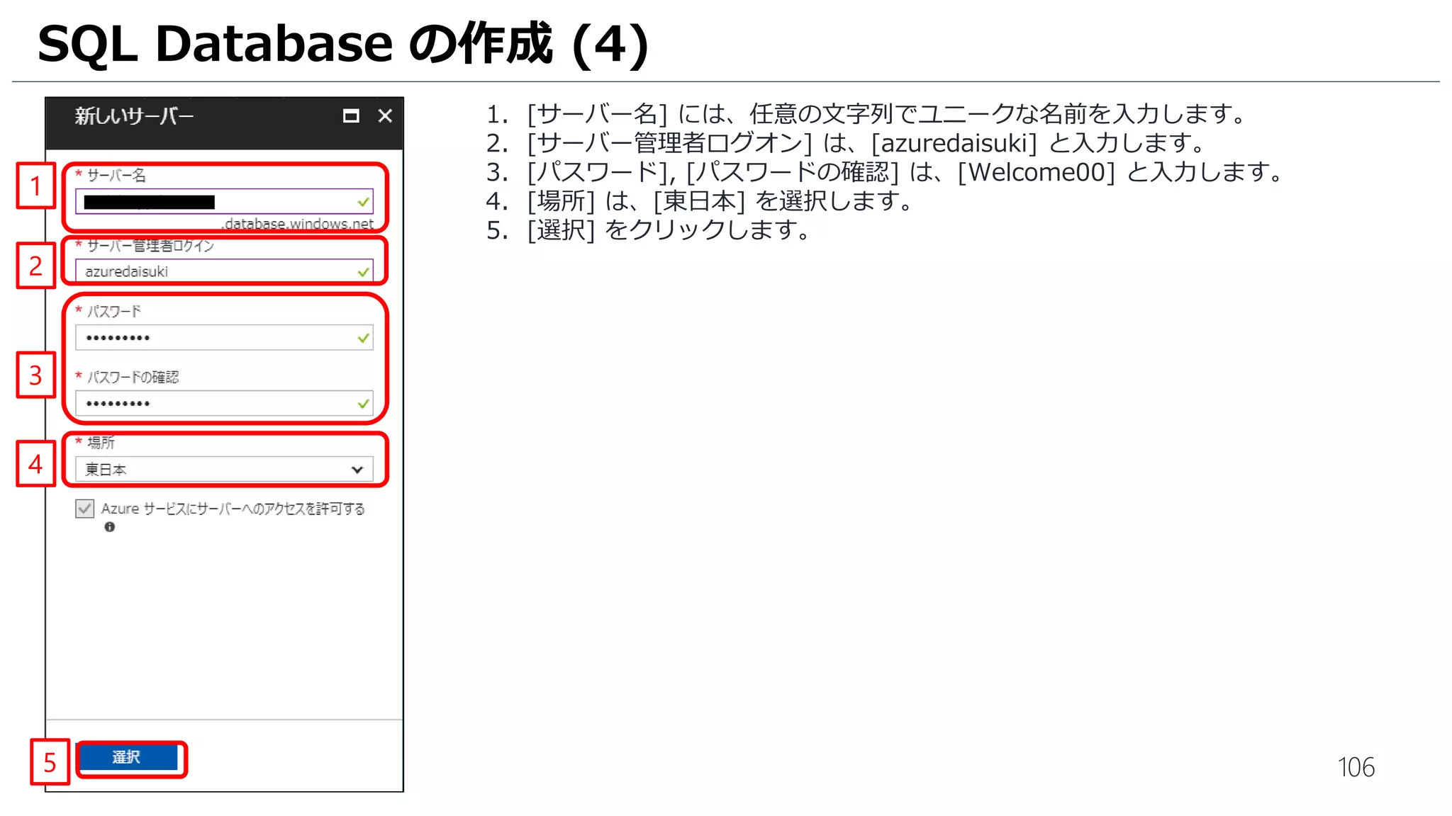 106
1. [サーバー名] には、任意の文字列でユニークな名前を入力します。
2. [サーバー管理者ログオン] は、[azuredaisuki] と入力します。
3. [パスワード], [パスワードの確認] は、[Welcome00] と入力します。
4. [場所] は、[東日本] を選択します。
5. [選択] をクリックします。
SQL Database の作成 (4)
1
2
3
5
4
 