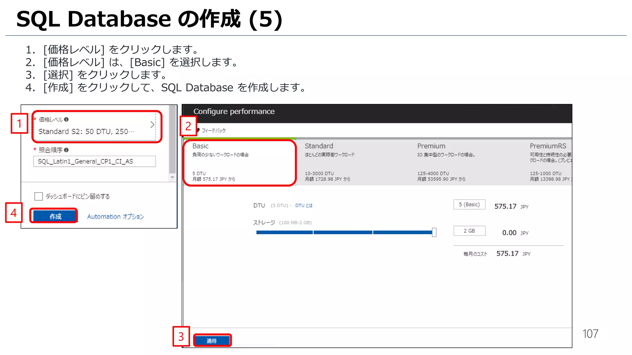 107
1. [価格レベル] をクリックします。
2. [価格レベル] は、[Basic] を選択します。
3. [選択] をクリックします。
4. [作成] をクリックして、SQL Database を作成します。
SQL Database の作成 (5)
1
4
3
2
 